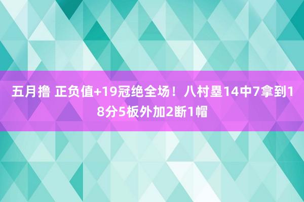 五月撸 正负值+19冠绝全场！八村塁14中7拿到18分5板外加2断1帽