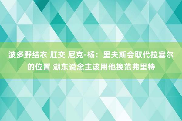 波多野结衣 肛交 尼克-杨：里夫斯会取代拉塞尔的位置 湖东说念主该用他换范弗里特