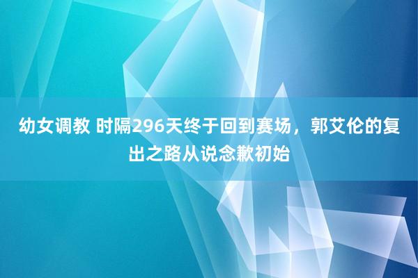 幼女调教 时隔296天终于回到赛场，郭艾伦的复出之路从说念歉初始