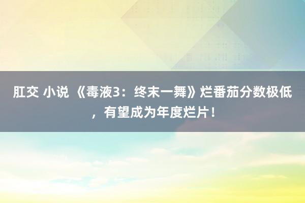 肛交 小说 《毒液3：终末一舞》烂番茄分数极低，有望成为年度烂片！