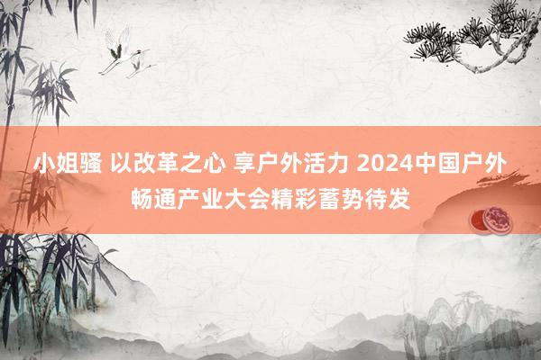 小姐骚 以改革之心 享户外活力 2024中国户外畅通产业大会精彩蓄势待发