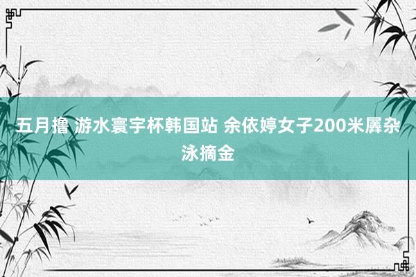 五月撸 游水寰宇杯韩国站 余依婷女子200米羼杂泳摘金