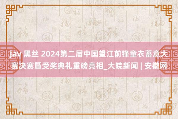 jav 黑丝 2024第二届中国望江前锋童衣蓄意大赛决赛暨受奖典礼重磅亮相_大皖新闻 | 安徽网