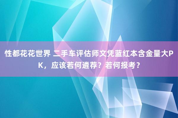 性都花花世界 二手车评估师文凭蓝红本含金量大PK，应该若何遴荐？若何报考？