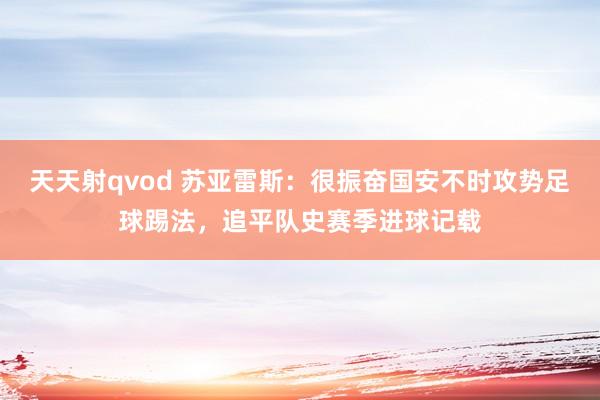 天天射qvod 苏亚雷斯：很振奋国安不时攻势足球踢法，追平队史赛季进球记载