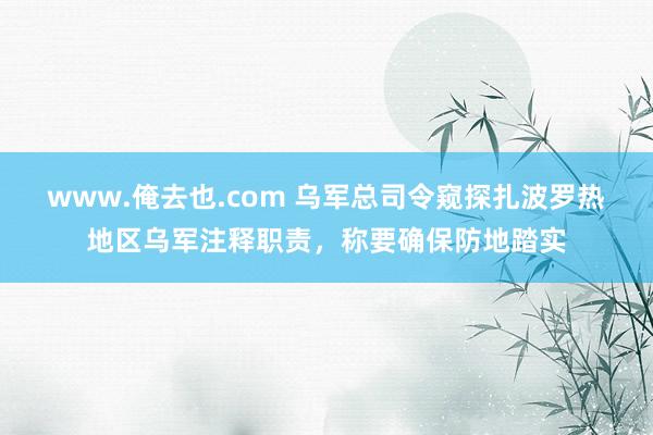 www.俺去也.com 乌军总司令窥探扎波罗热地区乌军注释职责，称要确保防地踏实