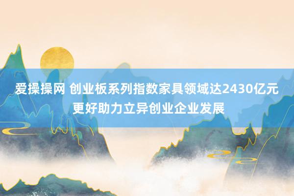 爱操操网 创业板系列指数家具领域达2430亿元 更好助力立异创业企业发展