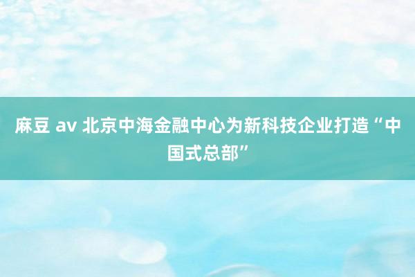 麻豆 av 北京中海金融中心为新科技企业打造“中国式总部”