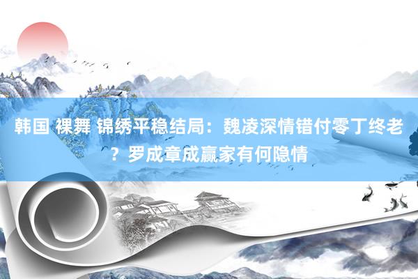 韩国 裸舞 锦绣平稳结局：魏凌深情错付零丁终老？罗成章成赢家有何隐情