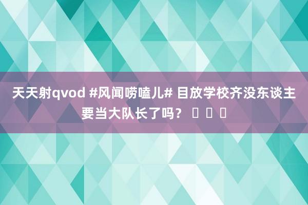 天天射qvod #风闻唠嗑儿# 目放学校齐没东谈主要当大队长了吗？ ​​​