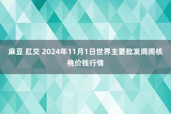 麻豆 肛交 2024年11月1日世界主要批发阛阓核桃价钱行情