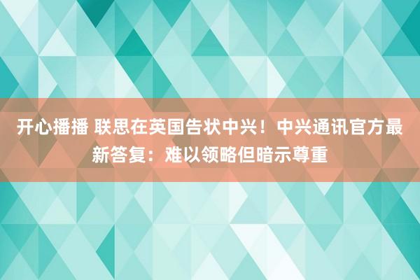 开心播播 联思在英国告状中兴！中兴通讯官方最新答复：难以领略但暗示尊重