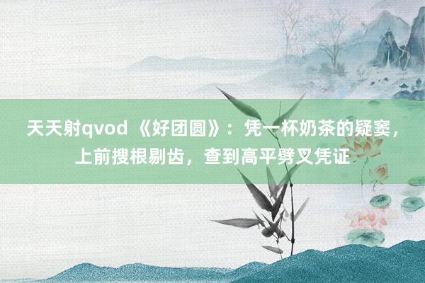 天天射qvod 《好团圆》：凭一杯奶茶的疑窦，上前搜根剔齿，查到高平劈叉凭证