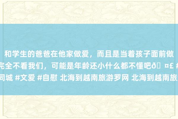 和学生的爸爸在他家做爱，而且是当着孩子面前做爱，太刺激了，孩子完全不看我们，可能是年龄还小什么都不懂吧🤣 #同城 #文爱 #自慰 北海到越南旅游罗网 北海到越南旅游几许钱 正规旅行社参团