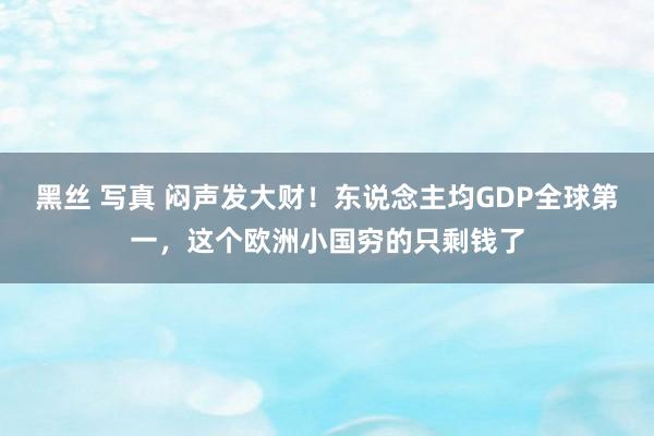 黑丝 写真 闷声发大财！东说念主均GDP全球第一，这个欧洲小国穷的只剩钱了