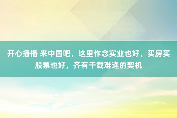 开心播播 来中国吧，这里作念实业也好，买房买股票也好，齐有千载难逢的契机