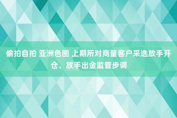 偷拍自拍 亚洲色图 上期所对商量客户采选放手开仓、放手出金监管步调