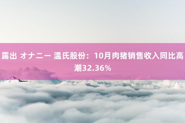 露出 オナニー 温氏股份：10月肉猪销售收入同比高潮32.36%