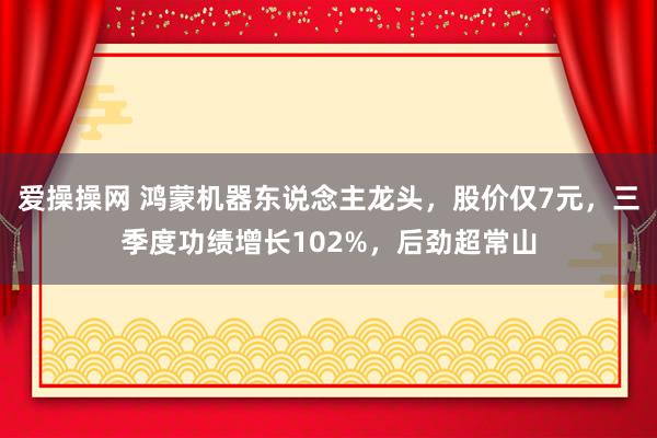 爱操操网 鸿蒙机器东说念主龙头，股价仅7元，三季度功绩增长102%，后劲超常山