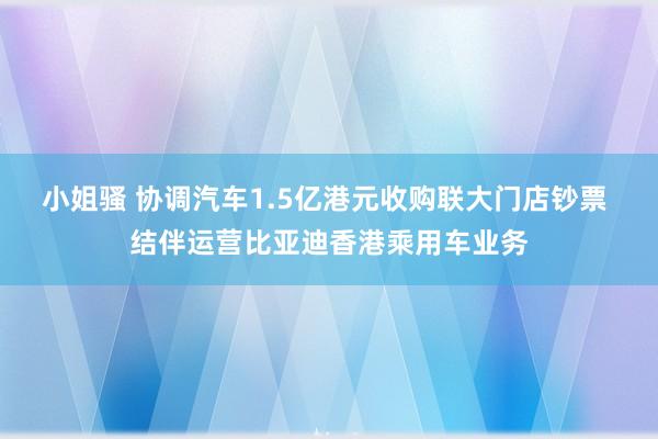 小姐骚 协调汽车1.5亿港元收购联大门店钞票 结伴运营比亚迪香港乘用车业务