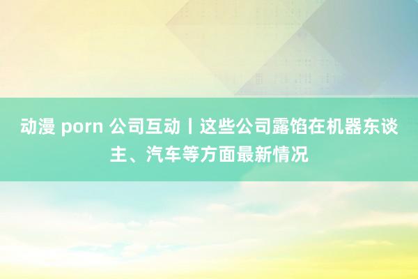 动漫 porn 公司互动丨这些公司露馅在机器东谈主、汽车等方面最新情况