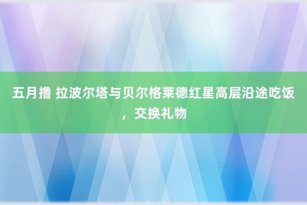 五月撸 拉波尔塔与贝尔格莱德红星高层沿途吃饭，交换礼物