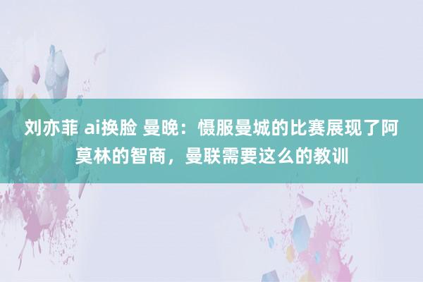 刘亦菲 ai换脸 曼晚：慑服曼城的比赛展现了阿莫林的智商，曼联需要这么的教训