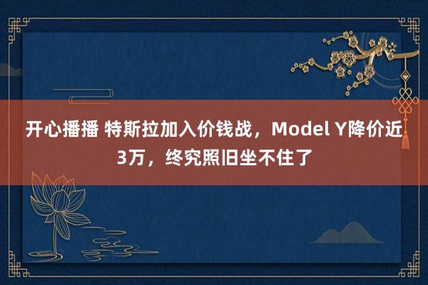 开心播播 特斯拉加入价钱战，Model Y降价近3万，终究照旧坐不住了