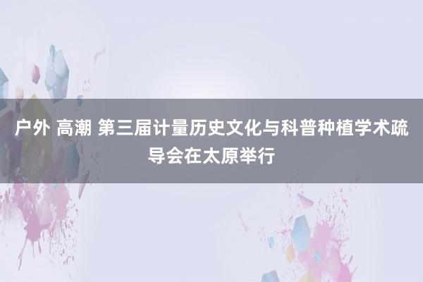 户外 高潮 第三届计量历史文化与科普种植学术疏导会在太原举行