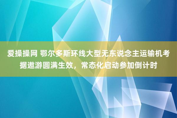 爱操操网 鄂尔多斯环线大型无东说念主运输机考据遨游圆满生效，常态化启动参加倒计时