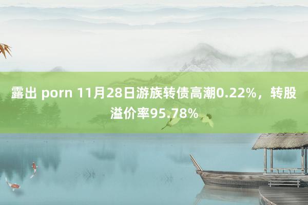 露出 porn 11月28日游族转债高潮0.22%，转股溢价率95.78%