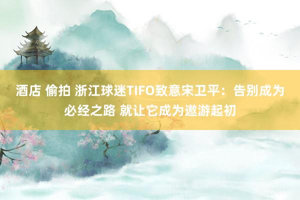 酒店 偷拍 浙江球迷TIFO致意宋卫平：告别成为必经之路 就让它成为遨游起初