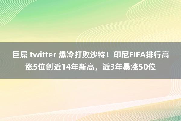 巨屌 twitter 爆冷打败沙特！印尼FIFA排行高涨5位创近14年新高，近3年暴涨50位