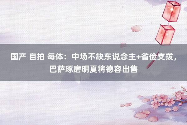 国产 自拍 每体：中场不缺东说念主+省俭支拨，巴萨琢磨明夏将德容出售