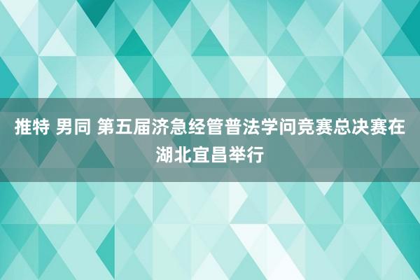 推特 男同 第五届济急经管普法学问竞赛总决赛在湖北宜昌举行