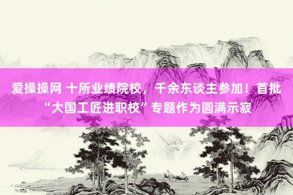 爱操操网 十所业绩院校，千余东谈主参加！首批“大国工匠进职校”专题作为圆满示寂