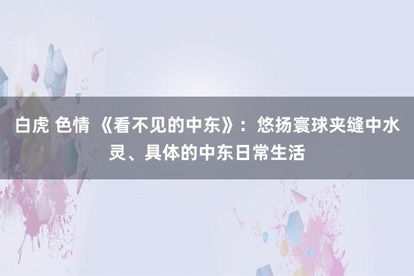 白虎 色情 《看不见的中东》：悠扬寰球夹缝中水灵、具体的中东日常生活