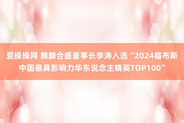 爱操操网 麒麟合盛董事长李涛入选“2024福布斯中国最具影响力华东说念主精英TOP100”