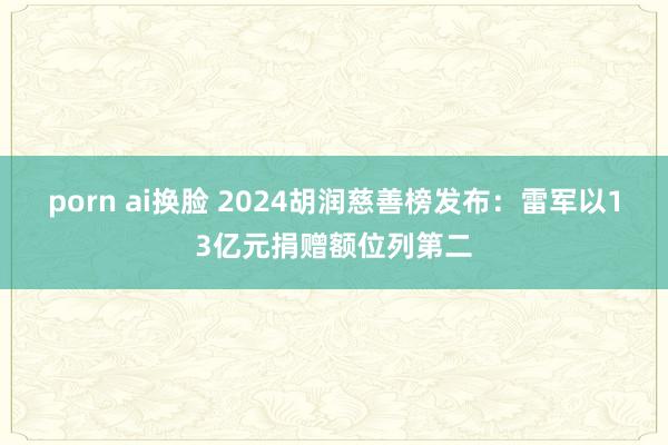 porn ai换脸 2024胡润慈善榜发布：雷军以13亿元捐赠额位列第二