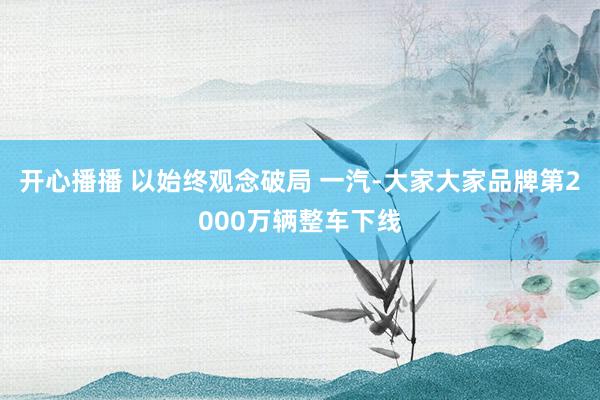 开心播播 以始终观念破局 一汽-大家大家品牌第2000万辆整车下线