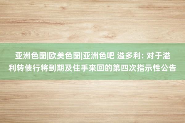 亚洲色图|欧美色图|亚洲色吧 溢多利: 对于溢利转债行将到期及住手来回的第四次指示性公告