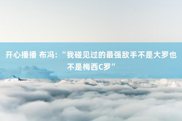 开心播播 布冯: “我碰见过的最强敌手不是大罗也不是梅西C罗”