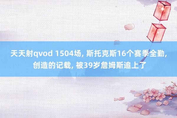 天天射qvod 1504场， 斯托克斯16个赛季全勤， 创造的记载， 被39岁詹姆斯追上了