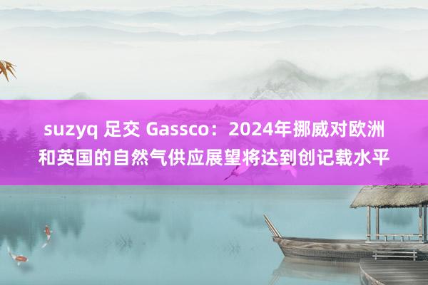 suzyq 足交 Gassco：2024年挪威对欧洲和英国的自然气供应展望将达到创记载水平