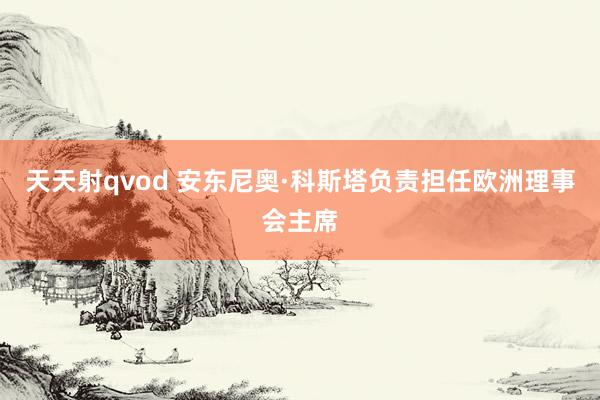 天天射qvod 安东尼奥·科斯塔负责担任欧洲理事会主席