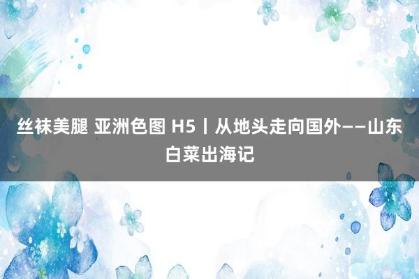 丝袜美腿 亚洲色图 H5丨从地头走向国外——山东白菜出海记