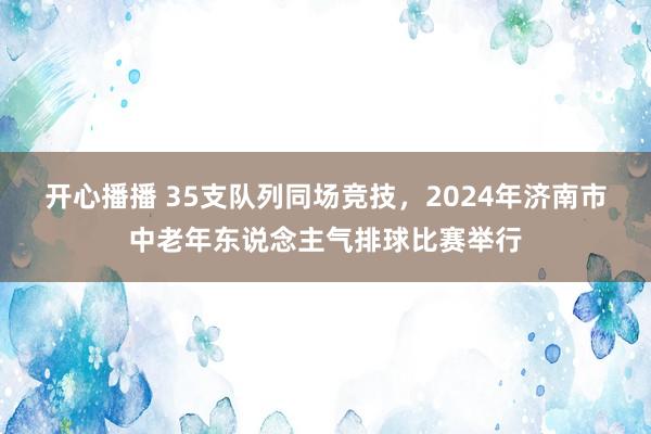 开心播播 35支队列同场竞技，2024年济南市中老年东说念主气排球比赛举行