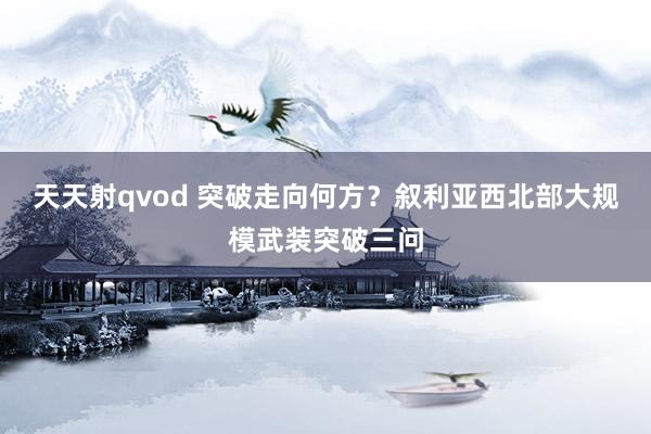 天天射qvod 突破走向何方？叙利亚西北部大规模武装突破三问