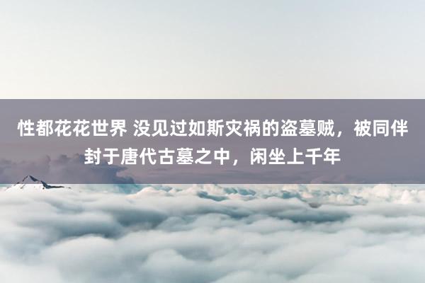 性都花花世界 没见过如斯灾祸的盗墓贼，被同伴封于唐代古墓之中，闲坐上千年