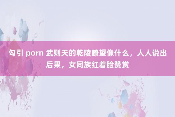 勾引 porn 武则天的乾陵瞭望像什么，人人说出后果，女同族红着脸赞赏